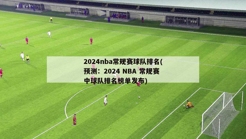 2024nba常规赛球队排名(预测：2024 NBA 常规赛中球队排名榜单发布)