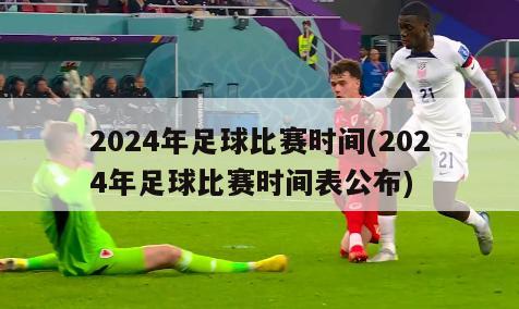2024年足球比赛时间(2024年足球比赛时间表公布)