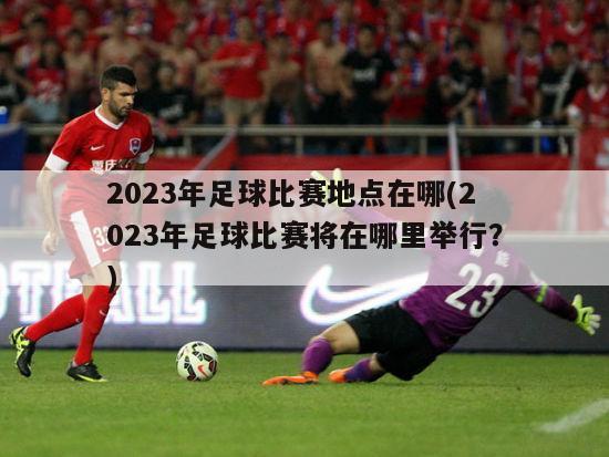2023年足球比赛地点在哪(2023年足球比赛将在哪里举行？)